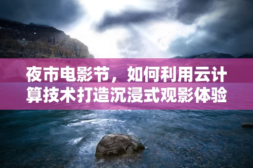 夜市电影节，如何利用云计算技术打造沉浸式观影体验？