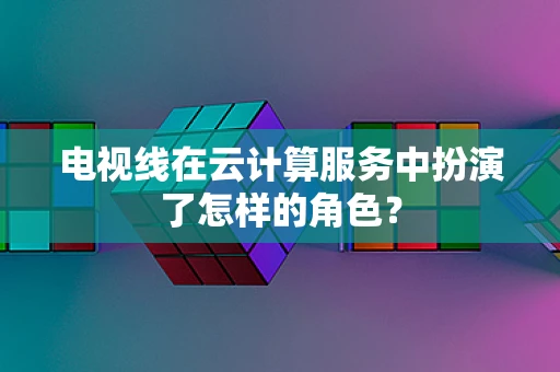 电视线在云计算服务中扮演了怎样的角色？