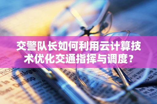 交警队长如何利用云计算技术优化交通指挥与调度？