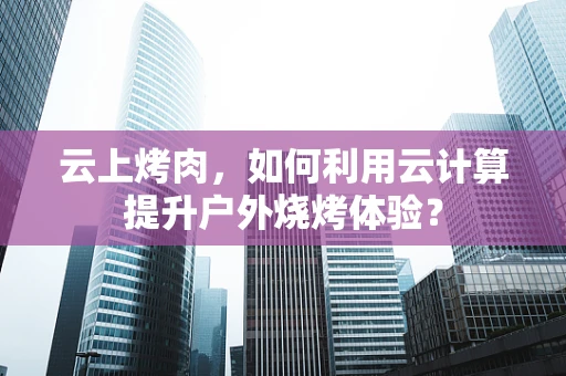 云上烤肉，如何利用云计算提升户外烧烤体验？