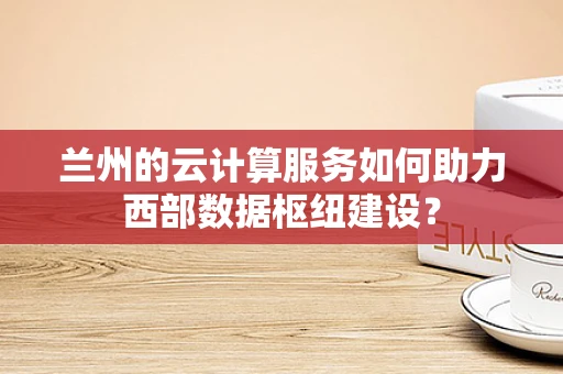 兰州的云计算服务如何助力西部数据枢纽建设？