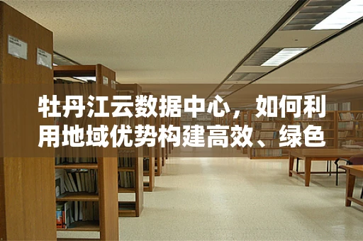 牡丹江云数据中心，如何利用地域优势构建高效、绿色的云计算平台？