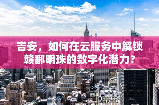 吉安，如何在云服务中解锁赣鄱明珠的数字化潜力？