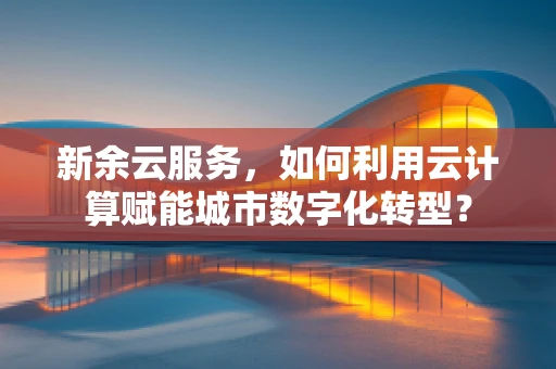 新余云服务，如何利用云计算赋能城市数字化转型？