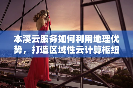 本溪云服务如何利用地理优势，打造区域性云计算枢纽？