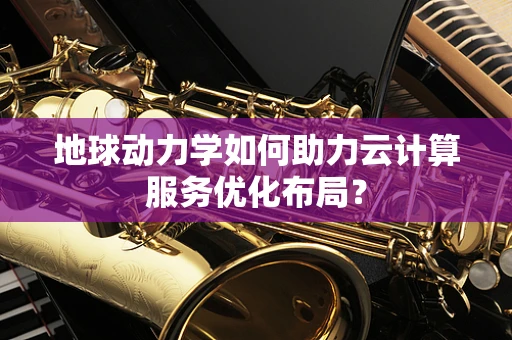 地球动力学如何助力云计算服务优化布局？