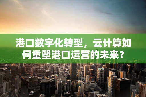 港口数字化转型，云计算如何重塑港口运营的未来？