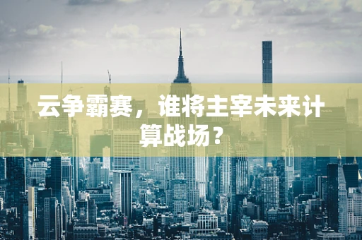 云争霸赛，谁将主宰未来计算战场？