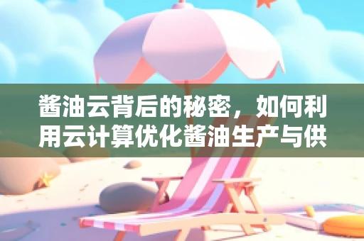 酱油云背后的秘密，如何利用云计算优化酱油生产与供应链管理？