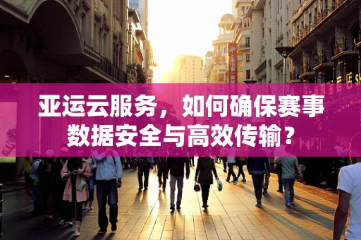 亚运云服务，如何确保赛事数据安全与高效传输？