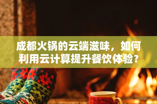成都火锅的云端滋味，如何利用云计算提升餐饮体验？