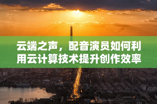 云端之声，配音演员如何利用云计算技术提升创作效率与质量？
