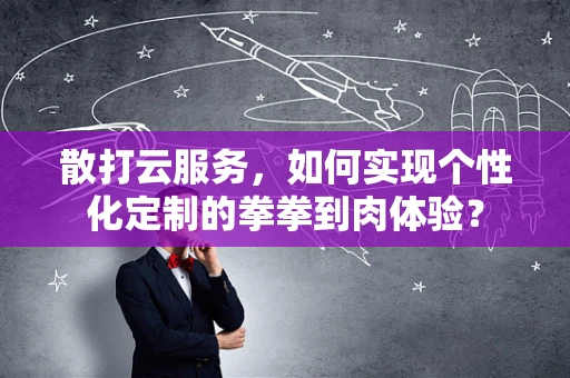 散打云服务，如何实现个性化定制的拳拳到肉体验？