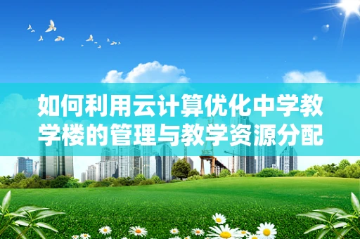 如何利用云计算优化中学教学楼的管理与教学资源分配？