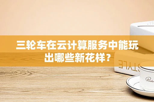 三轮车在云计算服务中能玩出哪些新花样？