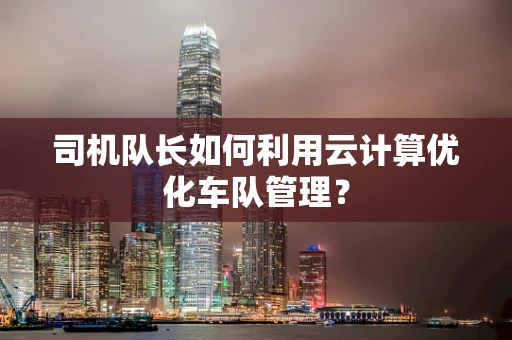 司机队长如何利用云计算优化车队管理？