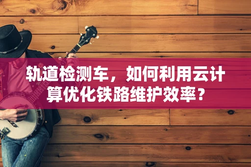轨道检测车，如何利用云计算优化铁路维护效率？
