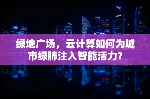绿地广场，云计算如何为城市绿肺注入智能活力？