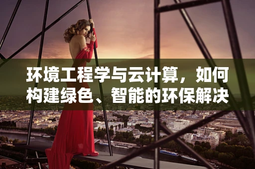 环境工程学与云计算，如何构建绿色、智能的环保解决方案？