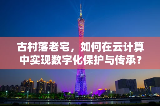 古村落老宅，如何在云计算中实现数字化保护与传承？