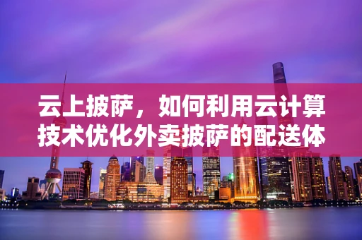云上披萨，如何利用云计算技术优化外卖披萨的配送体验？