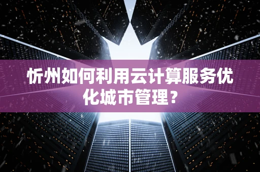 忻州如何利用云计算服务优化城市管理？
