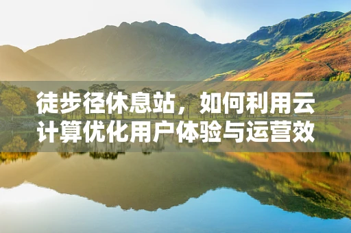 徒步径休息站，如何利用云计算优化用户体验与运营效率？