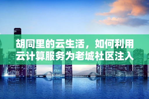 胡同里的云生活，如何利用云计算服务为老城社区注入新活力？