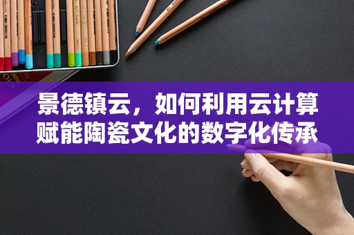 景德镇云，如何利用云计算赋能陶瓷文化的数字化传承与创新？