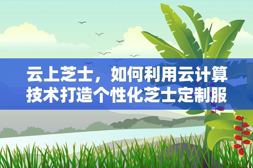 云上芝士，如何利用云计算技术打造个性化芝士定制服务？