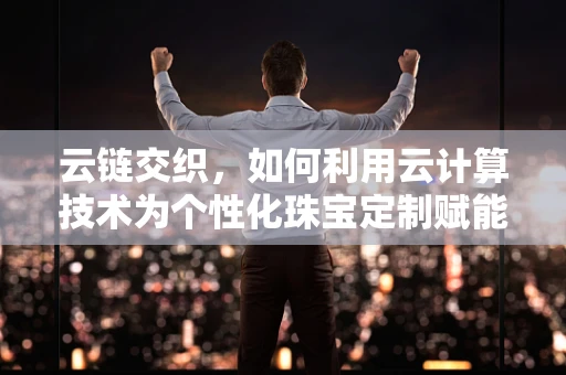 云链交织，如何利用云计算技术为个性化珠宝定制赋能？