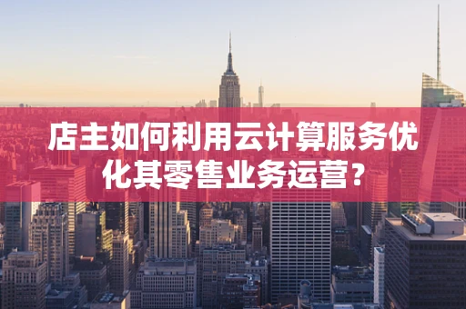 店主如何利用云计算服务优化其零售业务运营？