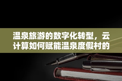 温泉旅游的数字化转型，云计算如何赋能温泉度假村的智能化升级？