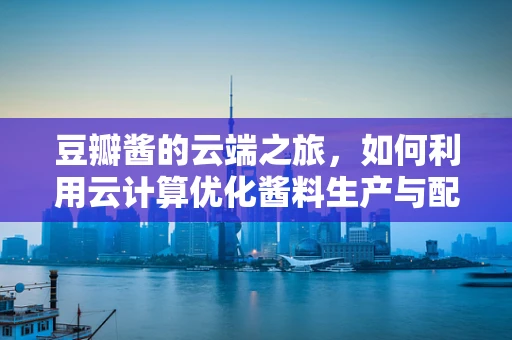豆瓣酱的云端之旅，如何利用云计算优化酱料生产与配送？