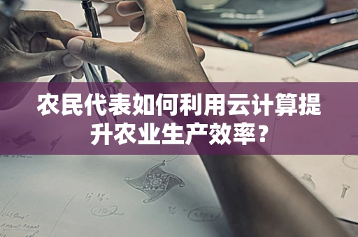 农民代表如何利用云计算提升农业生产效率？