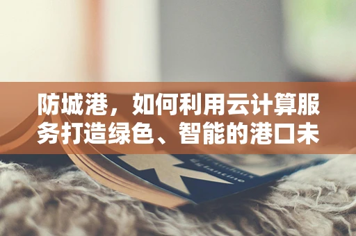 防城港，如何利用云计算服务打造绿色、智能的港口未来？