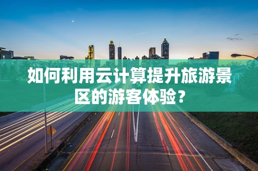如何利用云计算提升旅游景区的游客体验？