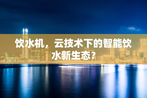 饮水机，云技术下的智能饮水新生态？