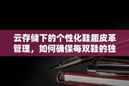云存储下的个性化鞋履皮革管理，如何确保每双鞋的独特触感？