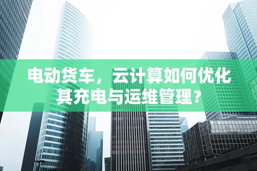 电动货车，云计算如何优化其充电与运维管理？