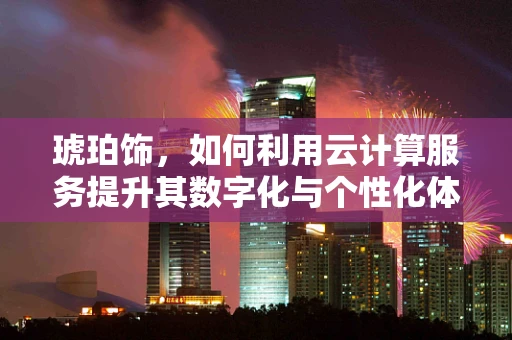 琥珀饰，如何利用云计算服务提升其数字化与个性化体验？