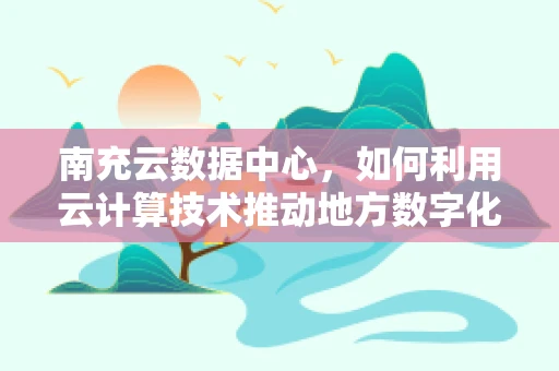 南充云数据中心，如何利用云计算技术推动地方数字化转型？