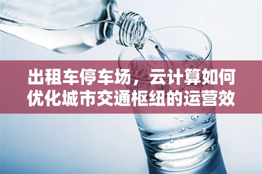 出租车停车场，云计算如何优化城市交通枢纽的运营效率？