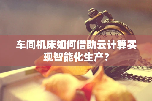 车间机床如何借助云计算实现智能化生产？
