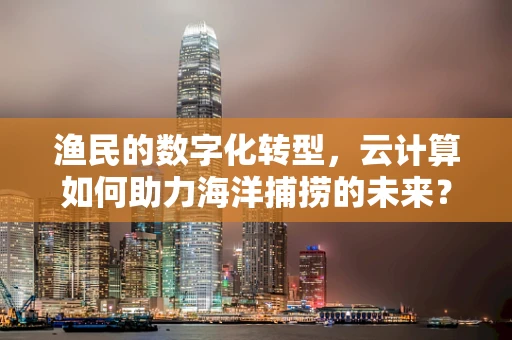 渔民的数字化转型，云计算如何助力海洋捕捞的未来？