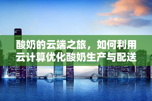 酸奶的云端之旅，如何利用云计算优化酸奶生产与配送？