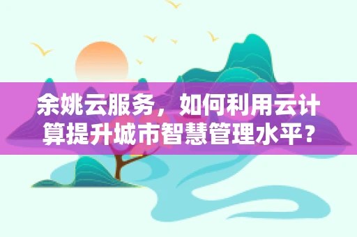 余姚云服务，如何利用云计算提升城市智慧管理水平？