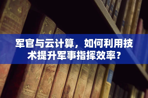 军官与云计算，如何利用技术提升军事指挥效率？