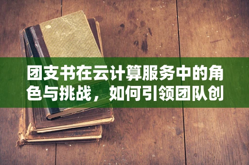团支书在云计算服务中的角色与挑战，如何引领团队创新与高效协作？
