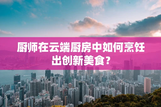 厨师在云端厨房中如何烹饪出创新美食？